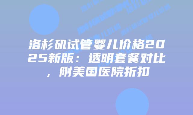 洛杉矶试管婴儿价格2025新版：透明套餐对比，附美国医院折扣插图
