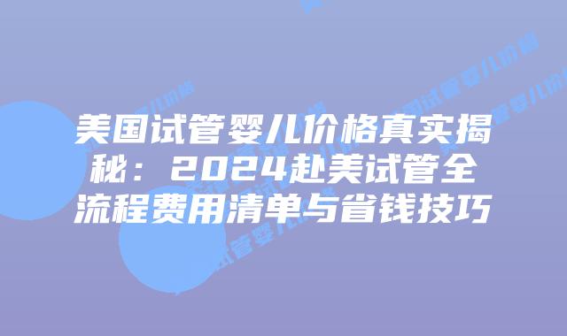美国试管婴儿价格真实揭秘：2024赴美试管全流程费用清单与省钱技巧插图