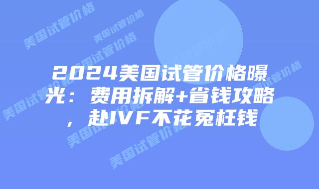 2024美国试管价格曝光：费用拆解+省钱攻略，赴IVF不花冤枉钱插图