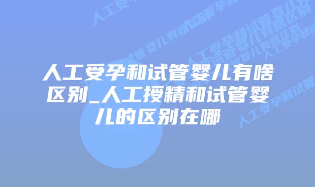 人工受孕和试管婴儿有啥区别_人工授精和试管婴儿的区别在哪插图