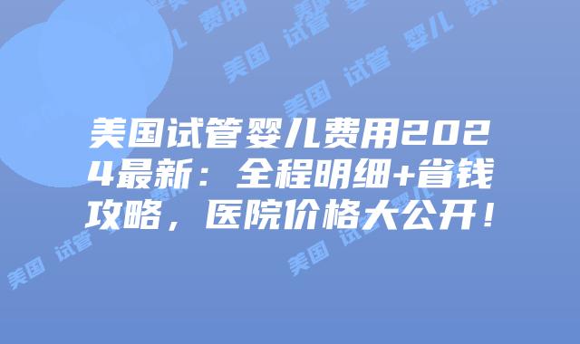 美国试管婴儿费用2024最新：全程明细+省钱攻略，医院价格大公开！插图