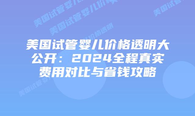 美国试管婴儿价格透明大公开：2024全程真实费用对比与省钱攻略插图