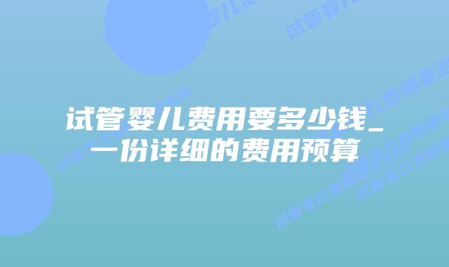 试管婴儿费用要多少钱_一份详细的费用预算插图 试管婴儿费用要多少钱_一份详细的费用预算插图