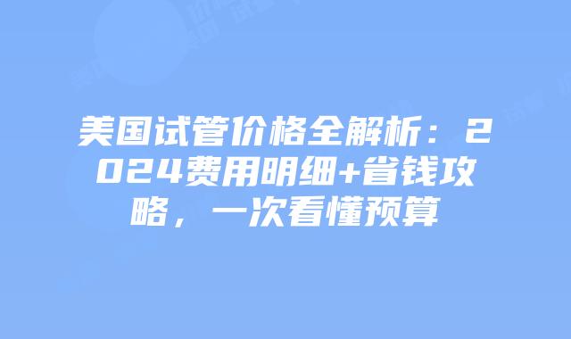 美国试管价格全解析：2024费用明细+省钱攻略，一次看懂预算插图