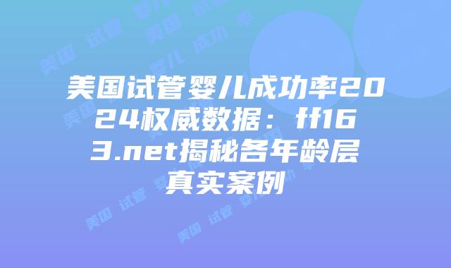 美国试管婴儿成功率2024权威数据：ff163.net揭秘各年龄层真实案例插图