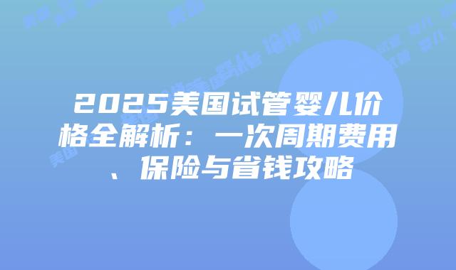 2025美国试管婴儿价格全解析：一次周期费用、保险与省钱攻略插图