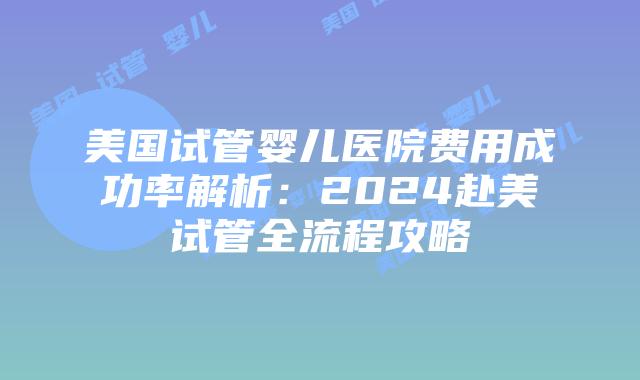 美国试管婴儿医院费用成功率解析：2024赴美试管全流程攻略插图