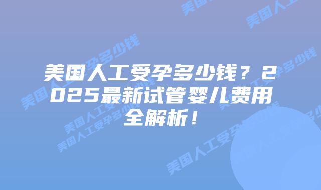 美国人工受孕多少钱？2025最新试管婴儿费用全解析！插图