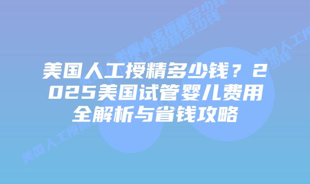 美国人工授精多少钱？2025美国试管婴儿费用全解析与省钱攻略插图