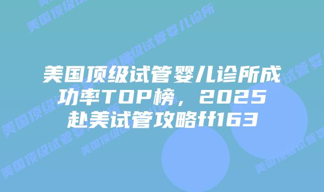 美国顶级试管婴儿诊所成功率TOP榜，2025赴美试管攻略ff163插图