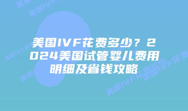 美国IVF花费多少？2024美国试管婴儿费用明细及省钱攻略插图