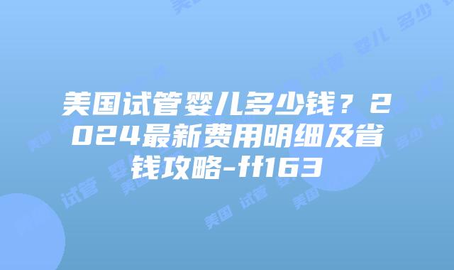 美国试管婴儿多少钱？2024最新费用明细及省钱攻略-ff163插图