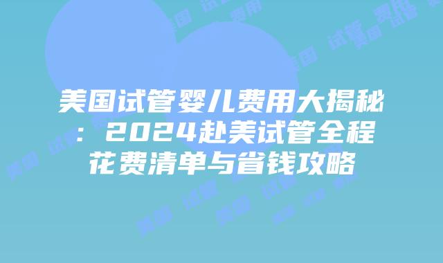 美国试管婴儿费用大揭秘：2024赴美试管全程花费清单与省钱攻略插图