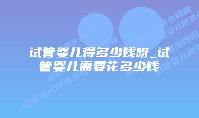 试管婴儿得多少钱呀_试管婴儿需要花多少钱插图