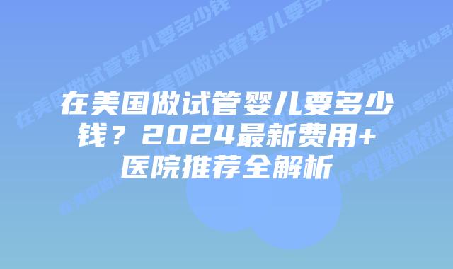 在美国做试管婴儿要多少钱？2024最新费用+医院推荐全解析插图