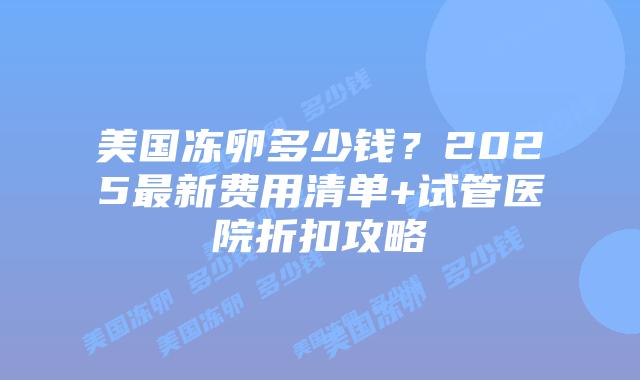 美国冻卵多少钱？2025最新费用清单+试管医院折扣攻略插图