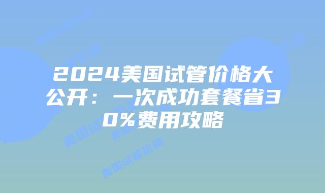 2024美国试管价格大公开：一次成功套餐省30%费用攻略插图