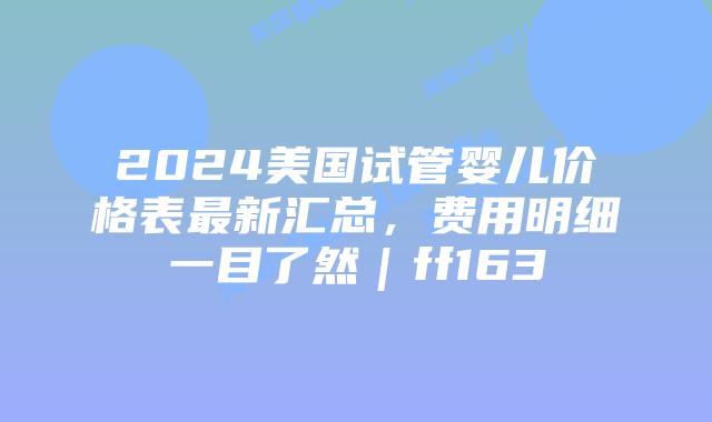2024美国试管婴儿价格表最新汇总，费用明细一目了然｜ff163插图