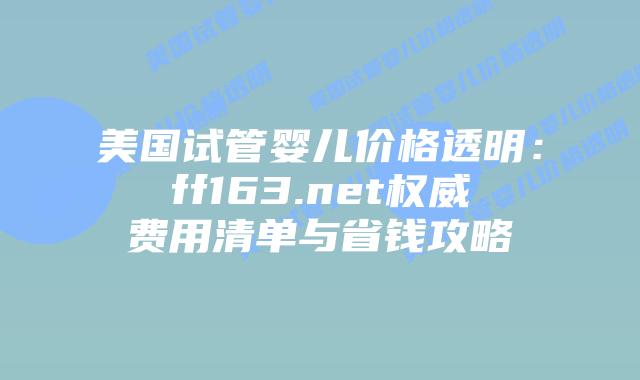 美国试管婴儿价格透明：ff163.net权威费用清单与省钱攻略插图