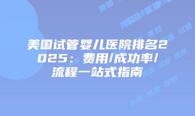 美国试管婴儿医院排名2025：费用/成功率/流程一站式指南插图