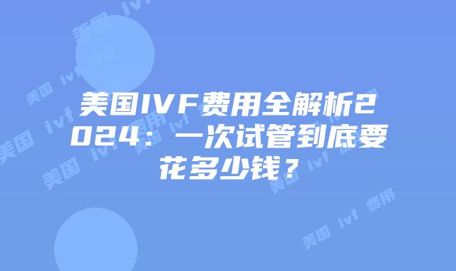 美国IVF费用全解析2024：一次试管到底要花多少钱？插图