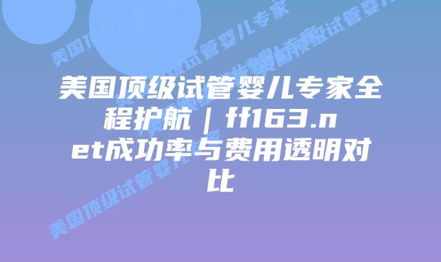 美国顶级试管婴儿专家全程护航｜ff163.net成功率与费用透明对比插图