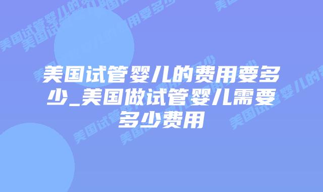 美国试管婴儿的费用要多少_美国做试管婴儿需要多少费用插图 美国试管婴儿的费用要多少_美国做试管婴儿需要多少费用插图