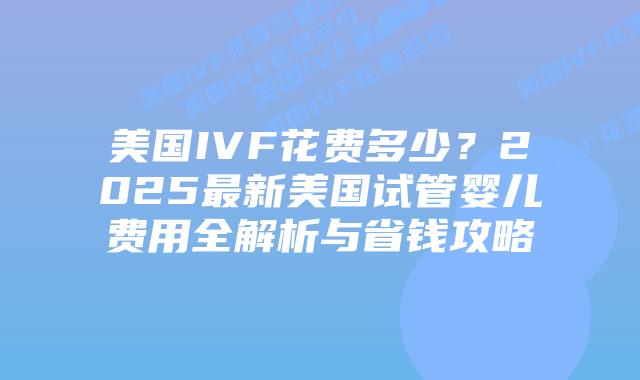 美国IVF花费多少？2025最新美国试管婴儿费用全解析与省钱攻略插图