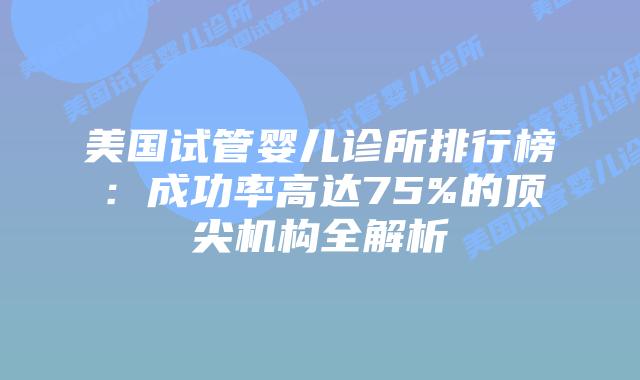 美国试管婴儿诊所排行榜：成功率高达75%的顶尖机构全解析插图