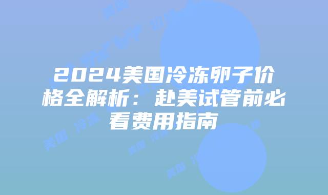 2024美国冷冻卵子价格全解析：赴美试管前必看费用指南插图