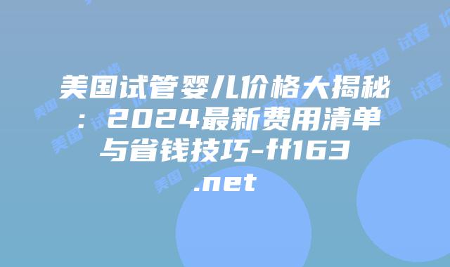 美国试管婴儿价格大揭秘:2024最新费用清单与省钱技巧-ff163.net插图 美国试管婴儿价格大揭秘:2024最新费用清单与省钱技巧-ff163.net插图