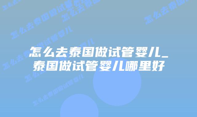 怎么去泰国做试管婴儿_泰国做试管婴儿哪里好插图 怎么去泰国做试管婴儿_泰国做试管婴儿哪里好插图