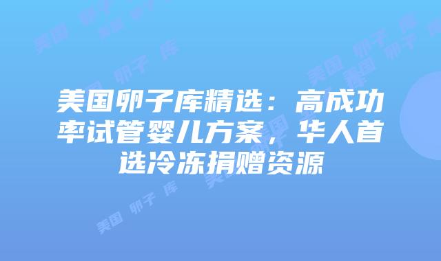美国卵子库精选:高成功率试管婴儿方案,华人首选冷冻捐赠资源插图 美国卵子库精选:高成功率试管婴儿方案,华人首选冷冻捐赠资源插图