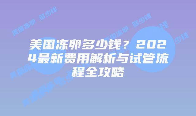 美国冻卵多少钱?2024最新费用解析与试管流程全攻略插图 美国冻卵多少钱?2024最新费用解析与试管流程全攻略插图