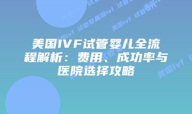 美国IVF试管婴儿全流程解析：费用、成功率与医院选择攻略插图