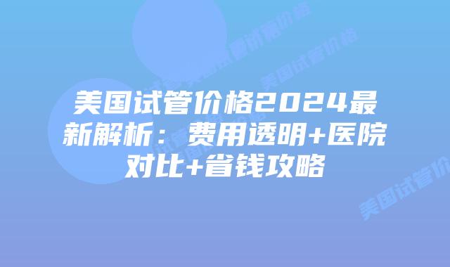 美国试管价格2024最新解析:费用透明+医院对比+省钱攻略插图 美国试管价格2024最新解析:费用透明+医院对比+省钱攻略插图