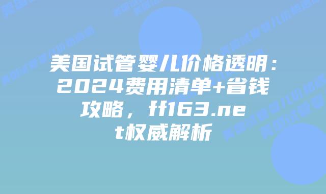 美国试管婴儿价格透明：2024费用清单+省钱攻略，ff163.net权威解析插图