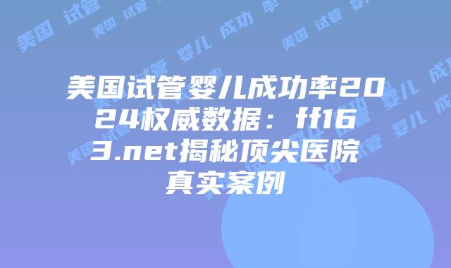 美国试管婴儿成功率2024权威数据：ff163.net揭秘顶尖医院真实案例插图