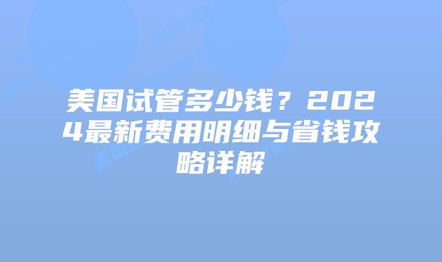 美国试管多少钱？2024最新费用明细与省钱攻略详解插图