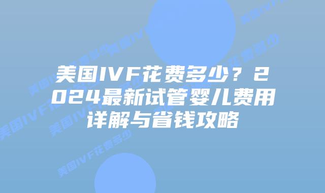 美国IVF花费多少？2024最新试管婴儿费用详解与省钱攻略插图