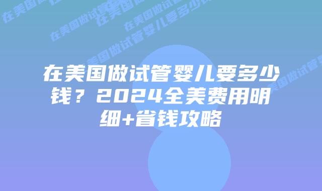 在美国做试管婴儿要多少钱？2024全美费用明细+省钱攻略插图