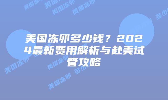 美国冻卵多少钱？2024最新费用解析与赴美试管攻略插图