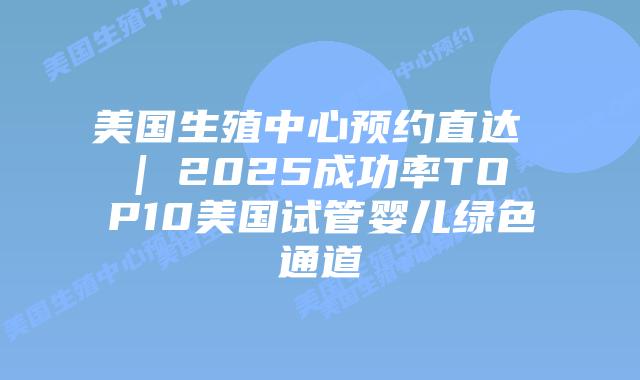 美国生殖中心预约直达 | 2025成功率TOP10美国试管婴儿绿色通道插图