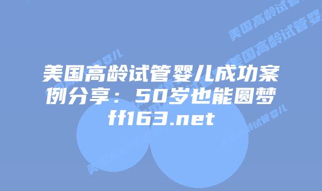 美国高龄试管婴儿成功案例分享：50岁也能圆梦ff163.net插图