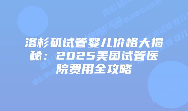 洛杉矶试管婴儿价格大揭秘：2025美国试管医院费用全攻略插图
