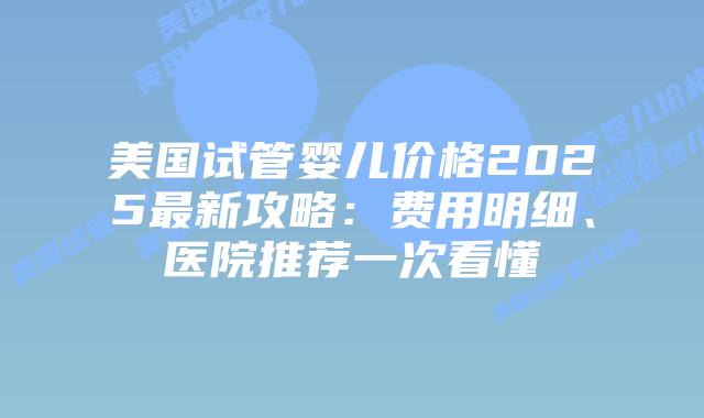 美国试管婴儿价格2025最新攻略：费用明细、医院推荐一次看懂插图