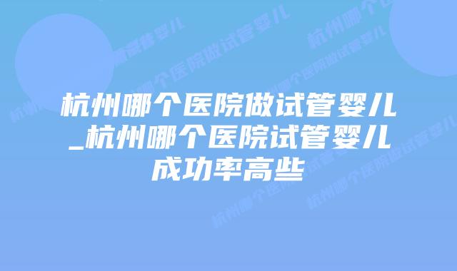 杭州哪个医院做试管婴儿_杭州哪个医院试管婴儿成功率高些插图 杭州哪个医院做试管婴儿_杭州哪个医院试管婴儿成功率高些插图