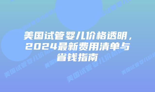 美国试管婴儿价格透明，2024最新费用清单与省钱指南插图
