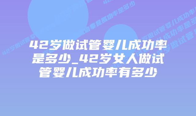 42岁做试管婴儿成功率是多少_42岁女人做试管婴儿成功率有多少插图
