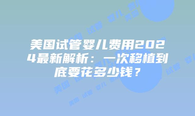 美国试管婴儿费用2024最新解析：一次移植到底要花多少钱？插图